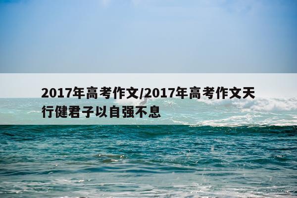 2017年高考作文/2017年高考作文天行健君子以自强不息