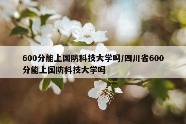 600分能上国防科技大学吗/四川省600分能上国防科技大学吗