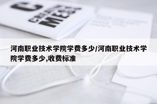 河南职业技术学院学费多少/河南职业技术学院学费多少,收费标准