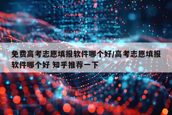 免费高考志愿填报软件哪个好/高考志愿填报软件哪个好 知乎推荐一下