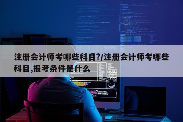 注册会计师考哪些科目?/注册会计师考哪些科目,报考条件是什么