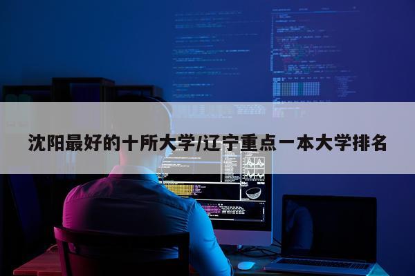 沈阳最好的十所大学/辽宁重点一本大学排名