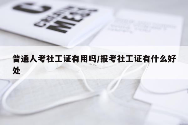 普通人考社工证有用吗/报考社工证有什么好处