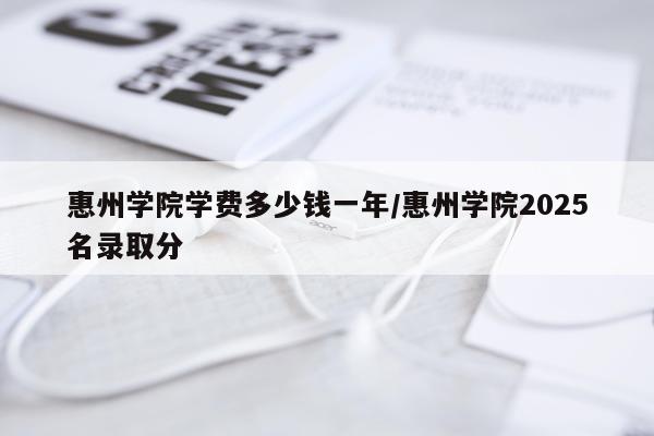 惠州学院学费多少钱一年/惠州学院2025名录取分