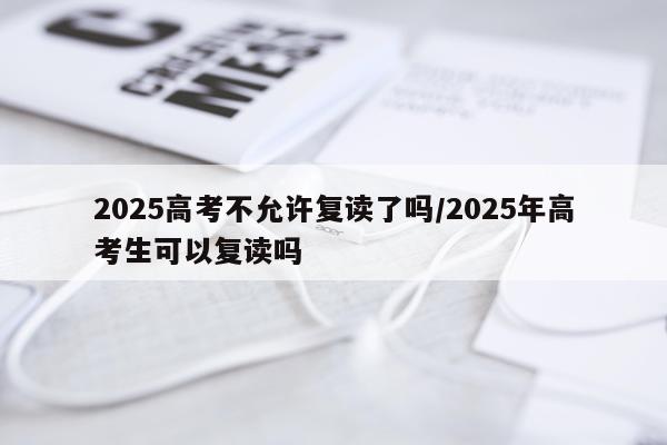 2025高考不允许复读了吗/2025年高考生可以复读吗