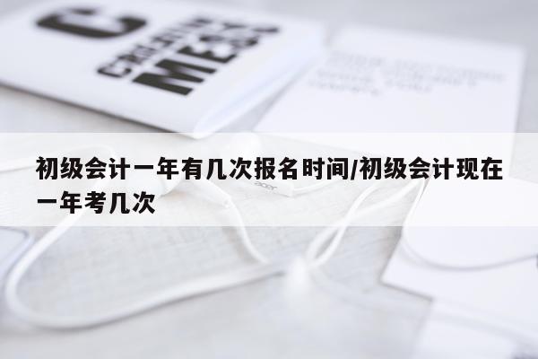 初级会计一年有几次报名时间/初级会计现在一年考几次
