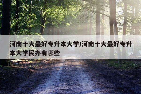 河南十大最好专升本大学/河南十大最好专升本大学民办有哪些