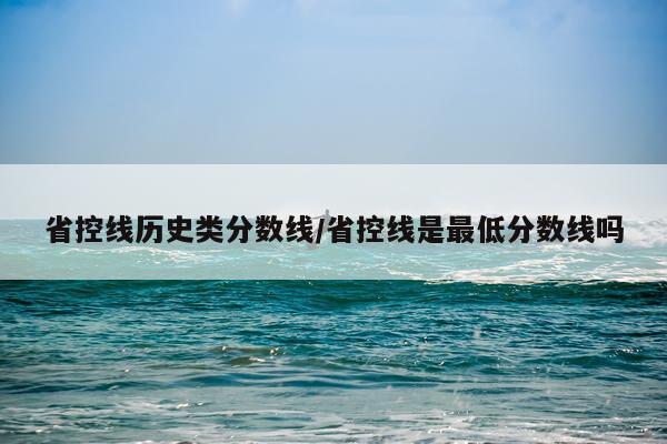 省控线历史类分数线/省控线是最低分数线吗