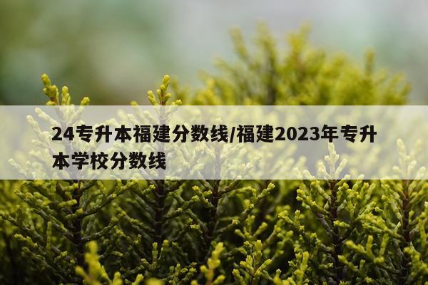 24专升本福建分数线/福建2023年专升本学校分数线
