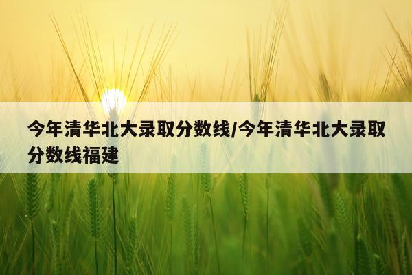 今年清华北大录取分数线/今年清华北大录取分数线福建