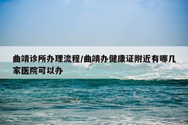 曲靖诊所办理流程/曲靖办健康证附近有哪几家医院可以办