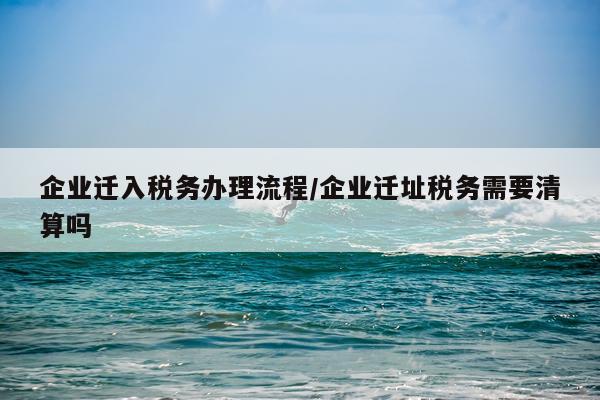 企业迁入税务办理流程/企业迁址税务需要清算吗