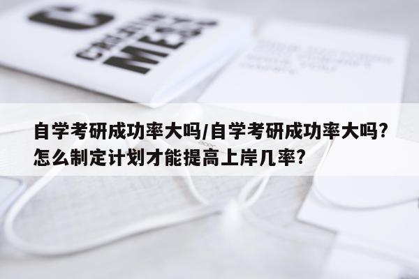 自学考研成功率大吗/自学考研成功率大吗?怎么制定计划才能提高上岸几率?