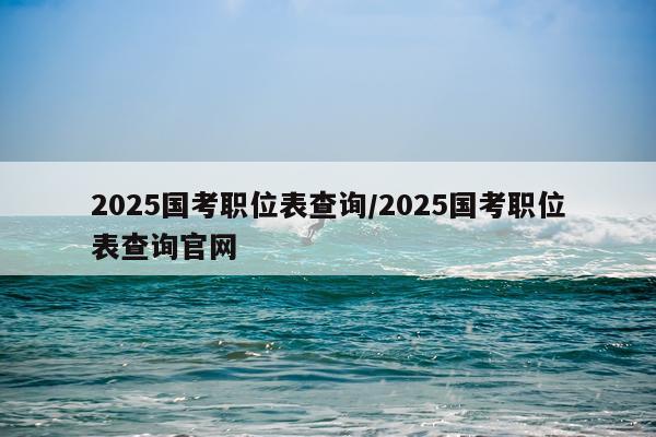 2025国考职位表查询/2025国考职位表查询官网