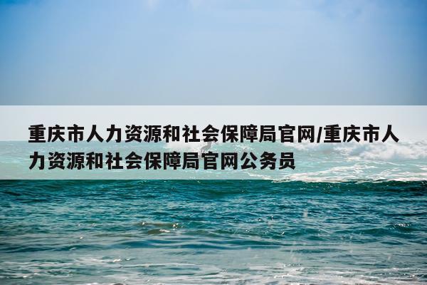 重庆市人力资源和社会保障局官网/重庆市人力资源和社会保障局官网公务员