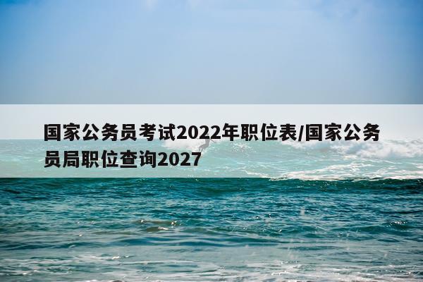 国家公务员考试2022年职位表/国家公务员局职位查询2027
