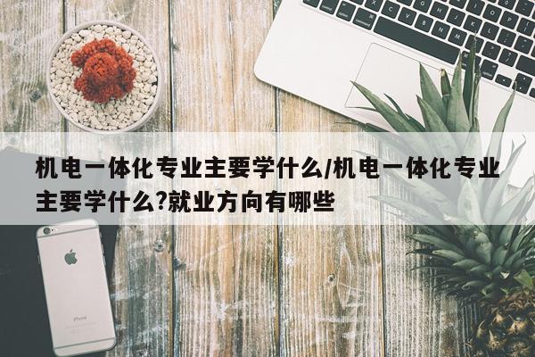 机电一体化专业主要学什么/机电一体化专业主要学什么?就业方向有哪些