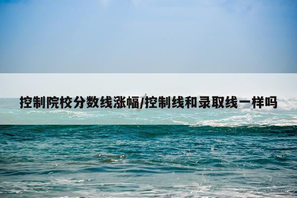 控制院校分数线涨幅/控制线和录取线一样吗