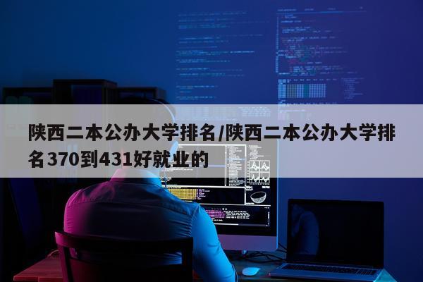 陕西二本公办大学排名/陕西二本公办大学排名370到431好就业的
