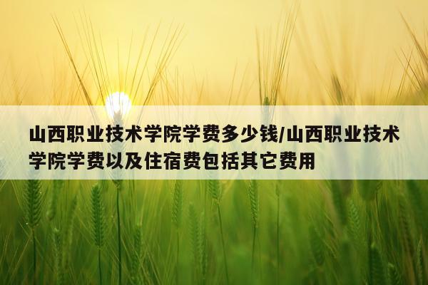 山西职业技术学院学费多少钱/山西职业技术学院学费以及住宿费包括其它费用