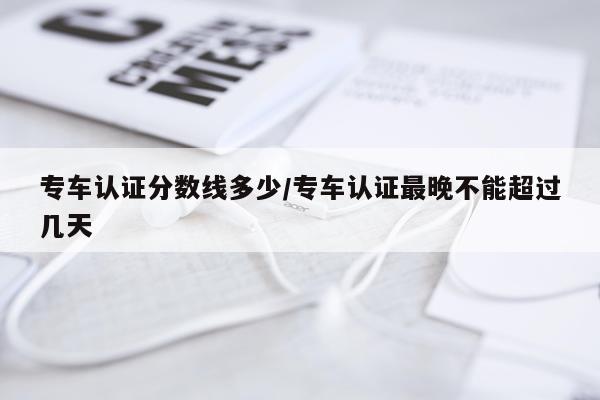 专车认证分数线多少/专车认证最晚不能超过几天