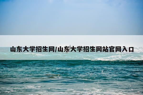 山东大学招生网/山东大学招生网站官网入口