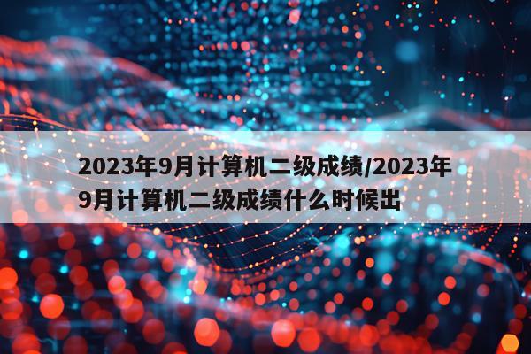 2023年9月计算机二级成绩/2023年9月计算机二级成绩什么时候出