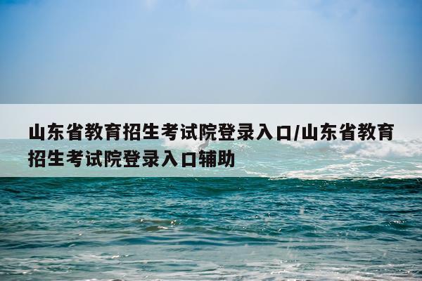 山东省教育招生考试院登录入口/山东省教育招生考试院登录入口辅助