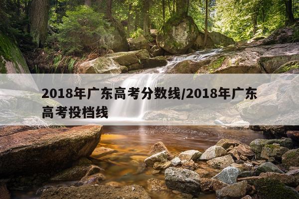 2018年广东高考分数线/2018年广东高考投档线