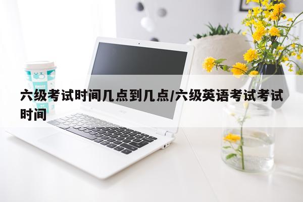 六级考试时间几点到几点/六级英语考试考试时间