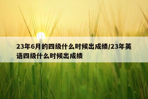 23年6月的四级什么时候出成绩/23年英语四级什么时候出成绩