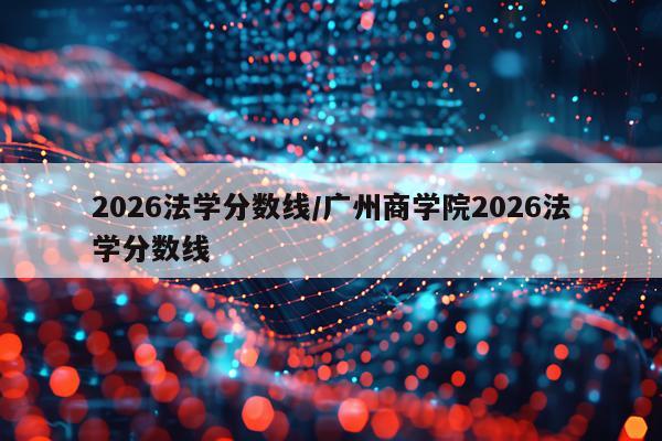 2026法学分数线/广州商学院2026法学分数线