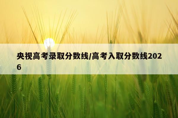 央视高考录取分数线/高考入取分数线2026
