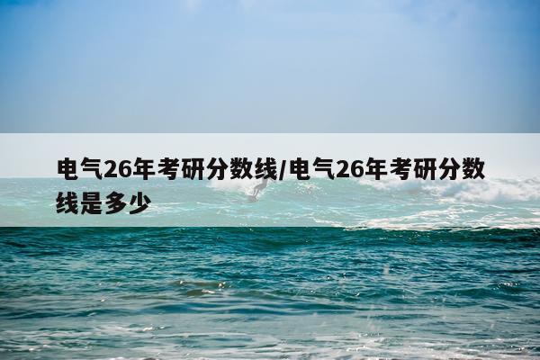 电气26年考研分数线/电气26年考研分数线是多少