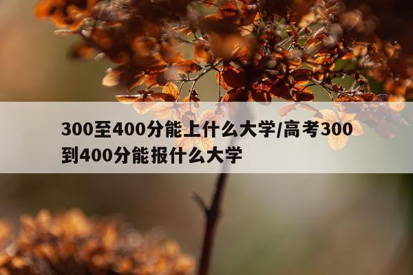 300至400分能上什么大学/高考300到400分能报什么大学