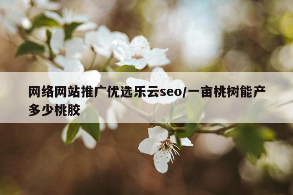 网络网站推广优选乐云seo/一亩桃树能产多少桃胶