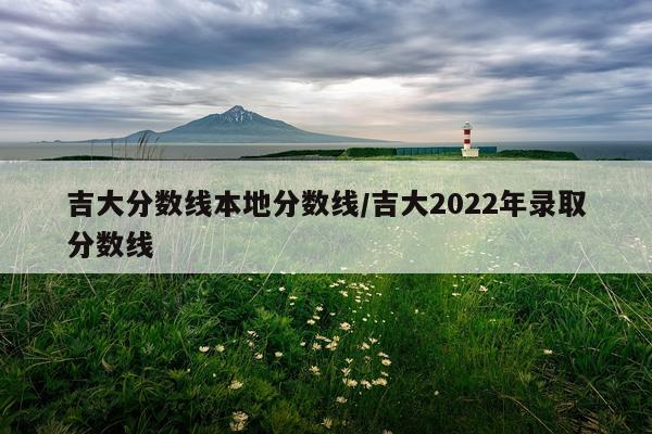 吉大分数线本地分数线/吉大2022年录取分数线
