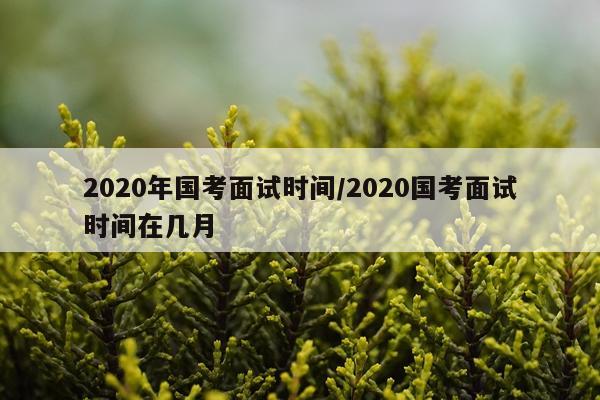 2020年国考面试时间/2020国考面试时间在几月