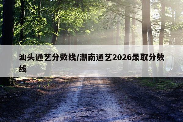 汕头通艺分数线/潮南通艺2026录取分数线