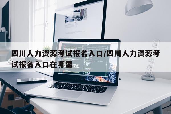 四川人力资源考试报名入口/四川人力资源考试报名入口在哪里
