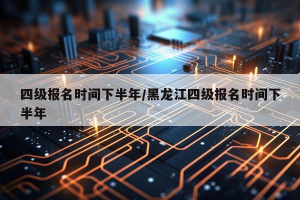 四级报名时间下半年/黑龙江四级报名时间下半年