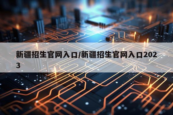 新疆招生官网入口/新疆招生官网入口2023