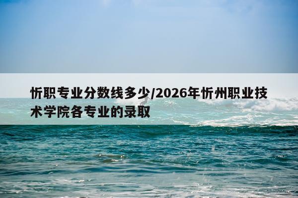 忻职专业分数线多少/2026年忻州职业技术学院各专业的录取