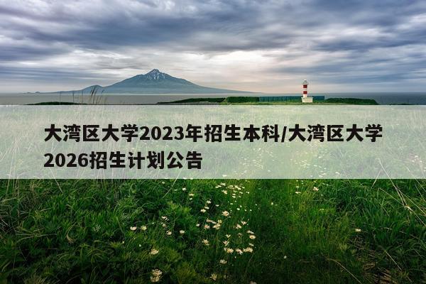 大湾区大学2023年招生本科/大湾区大学2026招生计划公告