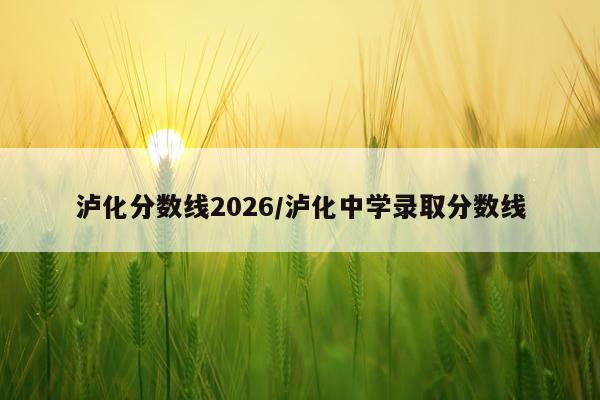 泸化分数线2026/泸化中学录取分数线