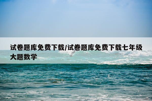 试卷题库免费下载/试卷题库免费下载七年级大题数学