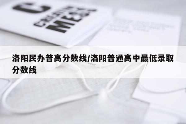 洛阳民办普高分数线/洛阳普通高中最低录取分数线