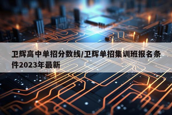 卫辉高中单招分数线/卫辉单招集训班报名条件2023年最新