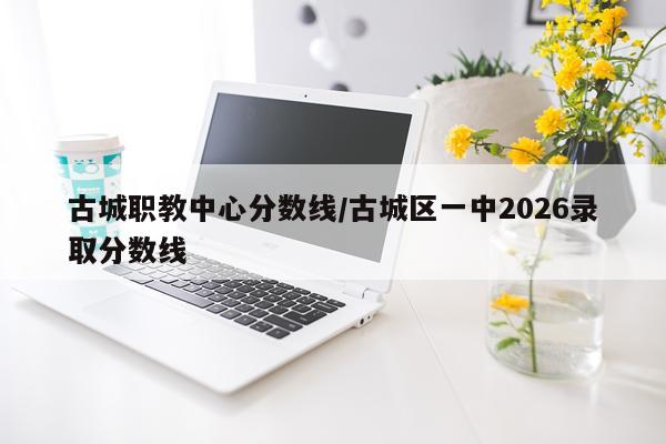 古城职教中心分数线/古城区一中2026录取分数线
