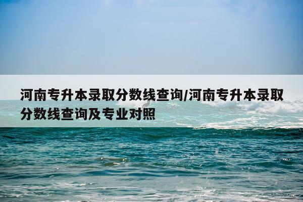 河南专升本录取分数线查询/河南专升本录取分数线查询及专业对照